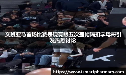 文班亚马首场比赛表现亮眼五次盖帽隔扣字母哥引发热烈讨论